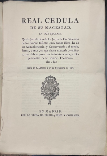 Portada de Real Cedula de Su Magestad, en que declara que la Jurisdicci�n de los Jueces de Encomiendas de los Se�ores Infantes, sus amados Hijos, ha de ser Administrativa, y Conservatoria; el modo, forma y casos en que deben exercerla; y el fuero que deben gozar los Administradores, y Dependientes de las mismas Encomiendas, & C. Fecha en S. Lorenzo � 13 de Noviembre de 1787
