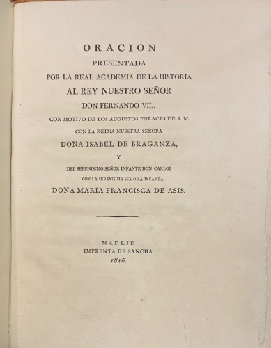 Portada de Oracion presentada por la Real Academia de la Historia al Rey Nuestro Se�or Don Fernando VII, con motivo de lso Augustos enlaces de S.M. con la Reina Nuestra Se�ora Do�a Isabel de Braganza y del Serenisimo Se�or Infante Don Carlos con la Serenisima Se�ora Infanta Do�a Maria Francisca de Asis